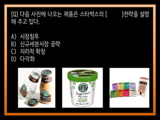 13
[Q] 다음 사진에 나오는 제품은 스타벅스의 [ ]전략을 설명
해 주고 있다.
A) 시장침투
B) 신규세분시장 공략
C) 지리적 확장
D) 다각화
 