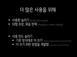  사용량 늘리기 (Boosting the amount)
 대형 포장, 묶음 판매 (Packaging or product redesign)
 사용 빈도 늘리기
 기존 방식대로 더 쓰기 (Additional Opportunities to Use the Brand)
 더 쓰기 위한 방법을 개발함 (New Ways to Use the Brand)
더 많은 사용을 위해
 