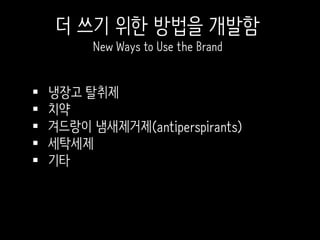  냉장고 탈취제
 치약
 겨드랑이 냄새제거제(antiperspirants)
 세탁세제
 기타
더 쓰기 위한 방법을 개발함
New Ways to Use the Brand
 