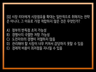 44
[Q] 시장 리더에게 시장점유율 확대는 일반적으로 취해지는 전략
은 아니다. 그 이유로 가장 적합하지 않은 것은 무엇인가?
A) 정부의 반독점 조치 가능성
B) 경쟁사의 극렬한 저항 가능성
C) 도전자와의 경쟁이 치열하지 않음
D) 관리해야 할 시장이 너무 커져서 감당하지 못할 수 있음
E) 경제적 비용이 최저점을 지나칠 수 있음
 