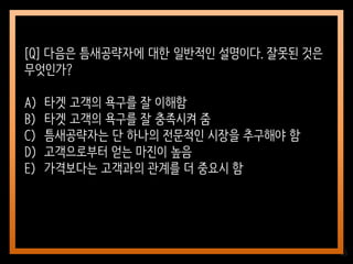 65
[Q] 다음은 틈새공략자에 대한 일반적인 설명이다. 잘못된 것은
무엇인가?
A) 타겟 고객의 욕구를 잘 이해함
B) 타겟 고객의 욕구를 잘 충족시켜 줌
C) 틈새공략자는 단 하나의 전문적인 시장을 추구해야 함
D) 고객으로부터 얻는 마진이 높음
E) 가격보다는 고객과의 관계를 더 중요시 함
 