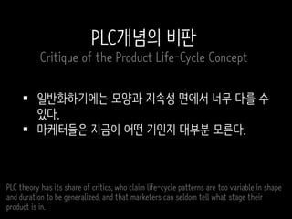  일반화하기에는 모양과 지속성 면에서 너무 다를 수
있다.
 마케터들은 지금이 어떤 기인지 대부분 모른다.
PLC theory has its share of critics, who claim life-cycle patterns are too variable in shape
and duration to be generalized, and that marketers can seldom tell what stage their
product is in.
PLC개념의 비판
Critique of the Product Life-Cycle Concept
 