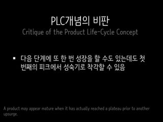  다음 단계에 또 한 번 성장을 할 수도 있는데도 첫
번째의 피크에서 성숙기로 착각할 수 있음
A product may appear mature when it has actually reached a plateau prior to another
upsurge.
PLC개념의 비판
Critique of the Product Life-Cycle Concept
 