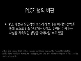 PLC 패턴은 필연적인 코스라기 보다는 마케팅 전략을
통해 스스로 만들어나가는 것이고, 뛰어난 마케터는
사실상 지속적인 성장을 이어나갈 수도 있음
Critics also charge that, rather than an inevitable course, the PLC pattern is the
selffulfilling result of marketing strategies, and that skillful marketing can in fact lead to
continued growth.
PLC개념의 비판
 