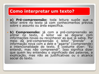  a) Pré-compreensão: toda leitura supõe que o
leitor entre no texto já com conhecimentos prévios
sobre o assunto ou área específica.
 b) Compreensão: já com a pré-compreensão ao
entrar no texto, o leitor vai se deparar com
informações novas ou reconhecer as que já sabia. Por
meio da pré-compreensão o leitor “prende” a
informação nova com a dele e “agarra” (compreende)
a intencionalidade do texto. É costume dizer: “Eu
entendi, mas não compreendi”. Isso significa dizer
que quem leu entendeu o significado das palavras, a
explicação, mas não as justificativas ou o alcance
social do texto.
Como interpretar um texto?
 