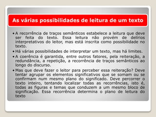 As várias possibilidades de leitura de um texto
• A recorrência de traços semânticos estabelece a leitura que deve
ser feita do texto. Essa leitura não provém de delírios
interpretativos do leitor, mas está inscrita como possibilidade no
texto.
• Há várias possibilidades de interpretar um texto, mas há limites.
• A coerência é garantida, entre outros fatores, pela reiteração, a
redundância, a repetição, a recorrência de traços semânticos ao
longo do discurso.
• Mas que deve fazer o leitor para perceber essa reiteração? Deve
tentar agrupar os elementos significativos que se somam ou se
confirmam num mesmo plano do significado. Deve percorrer o
texto inteiro, tentando localizar todas as recorrências, isto é,
todas as figuras e temas que conduzem a um mesmo bloco de
significação. Essa recorrência determina o plano de leitura do
texto
 