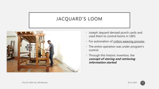 JACQUARD’S LOOM
• Joseph Jaquard devised punch cards and
used them to control looms in 1801
• For automation of cotton weaving process.
• The entire operation was under program’s
control.
• Through this historic invention, the
concept of storing and retrieving
information started.
11
 