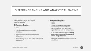 DIFFERENCE ENGINE AND ANALYTICAL ENGINE
• Charles Babbage, an English
mathematician
• Difference Engine -
• 1822
• calculate various mathematical
functions.
• do polynomial evaluation by finite
difference
• theoretically could also solve differential
equations.
• Analytical Engine -
• 1833
• basis of modern computer.
• perform all the four arithmetic
operations as well as comparison.
• It included the concept of central
processor, memory storage and
input-output devices.
• Even the stored information could be
modified.
13
 
