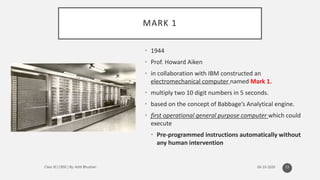 MARK 1
• 1944
• Prof. Howard Aiken
• in collaboration with IBM constructed an
electromechanical computer named Mark 1.
• multiply two 10 digit numbers in 5 seconds.
• based on the concept of Babbage’s Analytical engine.
• first operational general purpose computer which could
execute
• Pre-programmed instructions automatically without
any human intervention
15
 