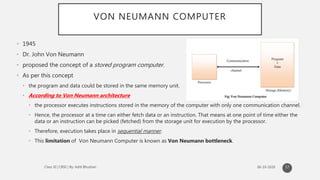 VON NEUMANN COMPUTER
• 1945
• Dr. John Von Neumann
• proposed the concept of a stored program computer.
• As per this concept
• the program and data could be stored in the same memory unit.
• According to Von Neumann architecture
• the processor executes instructions stored in the memory of the computer with only one communication channel.
• Hence, the processor at a time can either fetch data or an instruction. That means at one point of time either the
data or an instruction can be picked (fetched) from the storage unit for execution by the processor.
• Therefore, execution takes place in sequential manner.
• This limitation of Von Neumann Computer is known as Von Neumann bottleneck.
17
 