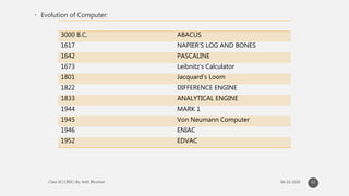 • Evolution of Computer:
22
3000 B.C. ABACUS
1617 NAPIER’S LOG AND BONES
1642 PASCALINE
1673 Leibnitz’s Calculator
1801 Jacquard’s Loom
1822 DIFFERENCE ENGINE
1833 ANALYTICAL ENGINE
1944 MARK 1
1945 Von Neumann Computer
1946 ENIAC
1952 EDVAC
 