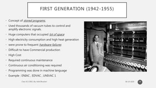 FIRST GENERATION (1942-1955)
• Concept of stored programs.
• Used thousands of vacuum tubes to control and
amplify electronic signals.
• Huge computers that occupied lot of space
• High electricity consumption and high heat generation
• were prone to frequent hardware failures
• Difficult to have Commercial production
• High Cost
• Required continuous maintenance
• Continuous air conditioning was required
• Programming was done in machine language
• Example : ENIAC , EDVAC , UNIVAC 1
26
 