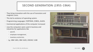 SECOND GENERATION (1955-1964)
• They bring innovation with the use of transistors and
magnetic cores.
• This led to existence of operating system.
• Programming Languages: FORTRAN, COBOL, ALGOL
• Commercial applications of the computer increased
• now the computers were used in business and
industries for applications like
• payroll,
• employee management,
• inventory control etc.
• Eg: :IBM 1401, IBM 1620, UNIVAC 1108
27
 