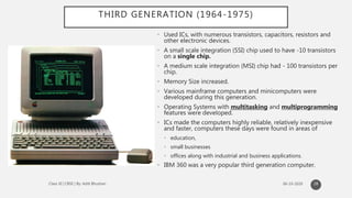 THIRD GENERATION (1964-1975)
28
• Used ICs, with numerous transistors, capacitors, resistors and
other electronic devices.
• A small scale integration (SSI) chip used to have -10 transistors
on a single chip.
• A medium scale integration (MSI) chip had - 100 transistors per
chip.
• Memory Size increased.
• Various mainframe computers and minicomputers were
developed during this generation.
• Operating Systems with multitasking and multiprogramming
features were developed.
• ICs made the computers highly reliable, relatively inexpensive
and faster, computers these days were found in areas of
• education,
• small businesses
• offices along with industrial and business applications.
• IBM 360 was a very popular third generation computer.
 