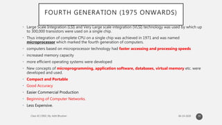 FOURTH GENERATION (1975 ONWARDS)
• Large Scale Integration (LSI) and Very Large scale integration (VLSI) technology was used by which up
to 300,000 transistors were used on a single chip.
• Thus integration of complete CPU on a single chip was achieved in 1971 and was named
microprocessor which marked the fourth generation of computers.
• computers based on microprocessor technology had faster accessing and processing speeds
• increased memory capacity
• more efficient operating systems were developed
• New concepts of microprogramming, application software, databases, virtual memory etc. were
developed and used.
• Compact and Portable
• Good Accuracy
• Easier Commercial Production
• Beginning of Computer Networks.
• Less Expensive.
30
 