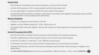 • Control Unit
1. The Control unit coordinates and controls the data flow in and out of CPU and also
2. controls all the operations of ALU, memory registers and also input/output units.
3. It is also responsible for carrying out all the instructions stored in the program.
4. It decodes the fetched instruction, interprets (understands) it and sends control signals to input/output devices until the
required operation is done properly by ALU and memory.
• Memory Registers
1. A register is a temporary unit of memory in the CPU.
2. Registers can be of different sizes(16 bit , 32 bit , 64 bit and so on)
3. Accumulator (ACC) is the main register in the ALU and contains one of the operands of an operation to be performed in
the ALU.
• Central Processing Unit (CPU)
1. Once the information is entered into the computer by the input device, the processor processes it.
2. The CPU is called the brain of the computer because it is the control center of the computer.
3. As the CPU is located on a small chip, it is also called the microprocessor.
4. It first fetches instructions from memory and then interprets them so as to know what is to be done.
5. Thereafter CPU executes or performs the required computation and then either stores the output or displays on the
output device.
6. The CPU has three main components which are responsible for different functions – (ALU) , (CU) and Memory registers.37
 