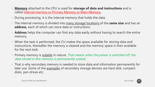• Memory attached to the CPU is used for storage of data and instructions and is
called internal memory or Primary Memory or Main Memory.
• During processing, it is the internal memory that holds the data.
• The internal memory is divided into many storage locations of the same size and has an
address, each of which can store data or instructions.
• Address helps the computer can find any data easily without having to search the entire
memory.
• When the task is performed, the CU makes the space available for storing data and
instructions, thereafter the memory is cleared and the memory space is then available
for the next task.
• Primary memory is volatile in nature. That means when the power is switched off, the
data stored in this memory is permanently erased.
• That is why secondary memory is needed to store data and information permanently for
later use. Some of the examples of secondary storage devices are hard disk, compact
disks, pen drives etc.
40
 