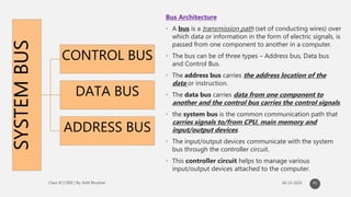 SYSTEMBUS
CONTROL BUS
DATA BUS
ADDRESS BUS
Bus Architecture
• A bus is a transmission path (set of conducting wires) over
which data or information in the form of electric signals, is
passed from one component to another in a computer.
• The bus can be of three types – Address bus, Data bus
and Control Bus.
• The address bus carries the address location of the
data or instruction.
• The data bus carries data from one component to
another and the control bus carries the control signals.
• the system bus is the common communication path that
carries signals to/from CPU, main memory and
input/output devices.
• The input/output devices communicate with the system
bus through the controller circuit.
• This controller circuit helps to manage various
input/output devices attached to the computer.
42
 