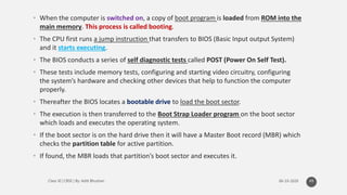 • When the computer is switched on, a copy of boot program is loaded from ROM into the
main memory. This process is called booting.
• The CPU first runs a jump instruction that transfers to BIOS (Basic Input output System)
and it starts executing.
• The BIOS conducts a series of self diagnostic tests called POST (Power On Self Test).
• These tests include memory tests, configuring and starting video circuitry, configuring
the system’s hardware and checking other devices that help to function the computer
properly.
• Thereafter the BIOS locates a bootable drive to load the boot sector.
• The execution is then transferred to the Boot Strap Loader program on the boot sector
which loads and executes the operating system.
• If the boot sector is on the hard drive then it will have a Master Boot record (MBR) which
checks the partition table for active partition.
• If found, the MBR loads that partition’s boot sector and executes it.
49
 