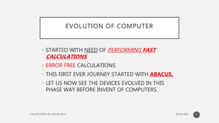 EVOLUTION OF COMPUTER
• STARTED WITH NEED OF PERFORMING FAST
CALCULATIONS.
• ERROR FREE CALCULATIONS.
• THIS FIRST EVER JOURNEY STARTED WITH ABACUS.
• LET US NOW SEE THE DEVICES EVOLVED IN THIS
PHASE WAY BEFORE INVENT OF COMPUTERS.
5
 