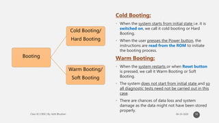 Booting
Cold Booting/
Hard Booting
Warm Booting/
Soft Booting
Cold Booting:
• When the system starts from initial state i.e. it is
switched on, we call it cold booting or Hard
Booting.
• When the user presses the Power button, the
instructions are read from the ROM to initiate
the booting process.
Warm Booting:
• When the system restarts or when Reset button
is pressed, we call it Warm Booting or Soft
Booting.
• The system does not start from initial state and so
all diagnostic tests need not be carried out in this
case.
• There are chances of data loss and system
damage as the data might not have been stored
properly.
50
 