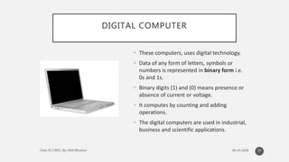 DIGITAL COMPUTER
• These computers, uses digital technology.
• Data of any form of letters, symbols or
numbers is represented in binary form i.e.
0s and 1s.
• Binary digits (1) and (0) means presence or
absence of current or voltage.
• It computes by counting and adding
operations.
• The digital computers are used in industrial,
business and scientific applications.
53
 