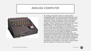 ANALOG COMPUTER
• An analog computer works on continuously
changeable aspects of physical phenomenon such
as fluid pressure, mechanical motion and electrical
quantities. These computers measure changes in
continuous physical quantities say current and
voltage. These computers are used to process data
generated by ongoing physical processes. A
thermometer is an example of an analog computer
since it measures the change in mercury level
continuously. Although the accuracy of an analog
computer is less as compared to digital computers,
yet it is used to process data generated by
changing physical quantities especially when the
response to change is fast. Most present day analog
computers are well suited to simulating systems. A
simulator helps to conduct experiments repeatedly
in real time environment. Some of the common
examples are simulations in aircrafts, nuclear power
plants, hydraulic and electronic networks.
54
 