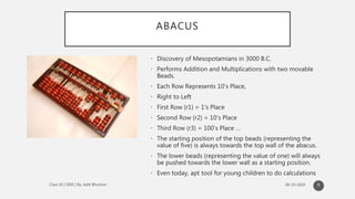 ABACUS
• Discovery of Mesopotamians in 3000 B.C.
• Performs Addition and Multiplications with two movable
Beads.
• Each Row Represents 10’s Place,
• Right to Left
• First Row (r1) = 1’s Place
• Second Row (r2) = 10’s Place
• Third Row (r3) = 100’s Place …
• The starting position of the top beads (representing the
value of five) is always towards the top wall of the abacus.
• The lower beads (representing the value of one) will always
be pushed towards the lower wall as a starting position.
• Even today, apt tool for young children to do calculations
6
 