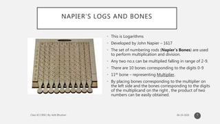 NAPIER’S LOGS AND BONES
• This is Logarithms
• Developed by John Napier – 1617
• The set of numbering rods (Napier’s Bones) are used
to perform multiplication and division.
• Any two no.s can be multiplied falling in range of 2-9.
• There are 10 bones corresponding to the digits 0-9
• 11th bone – representing Multiplier.
• By placing bones corresponding to the multiplier on
the left side and the bones corresponding to the digits
of the multiplicand on the right , the product of two
numbers can be easily obtained.
7
 