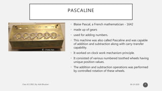 PASCALINE
• Blaise Pascal, a French mathematician - 1642
• made up of gears
• used for adding numbers.
• This machine was also called Pascaline and was capable
of addition and subtraction along with carry-transfer
capability.
• It worked on clock work mechanism principle.
• It consisted of various numbered toothed wheels having
unique position values.
• The addition and subtraction operations was performed
by controlled rotation of these wheels.
9
 