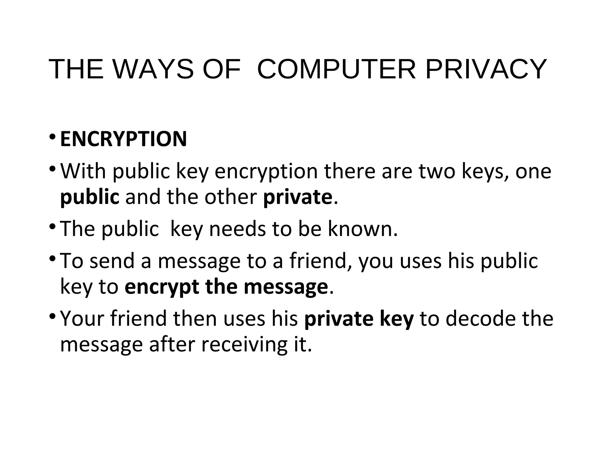 THE WAYS OF COMPUTER PRIVACY
•ENCRYPTION
•With public key encryption there are two keys, one
public and the other private.
•The public key needs to be known.
•To send a message to a friend, you uses his public
key to encrypt the message.
•Your friend then uses his private key to decode the
message after receiving it.
 