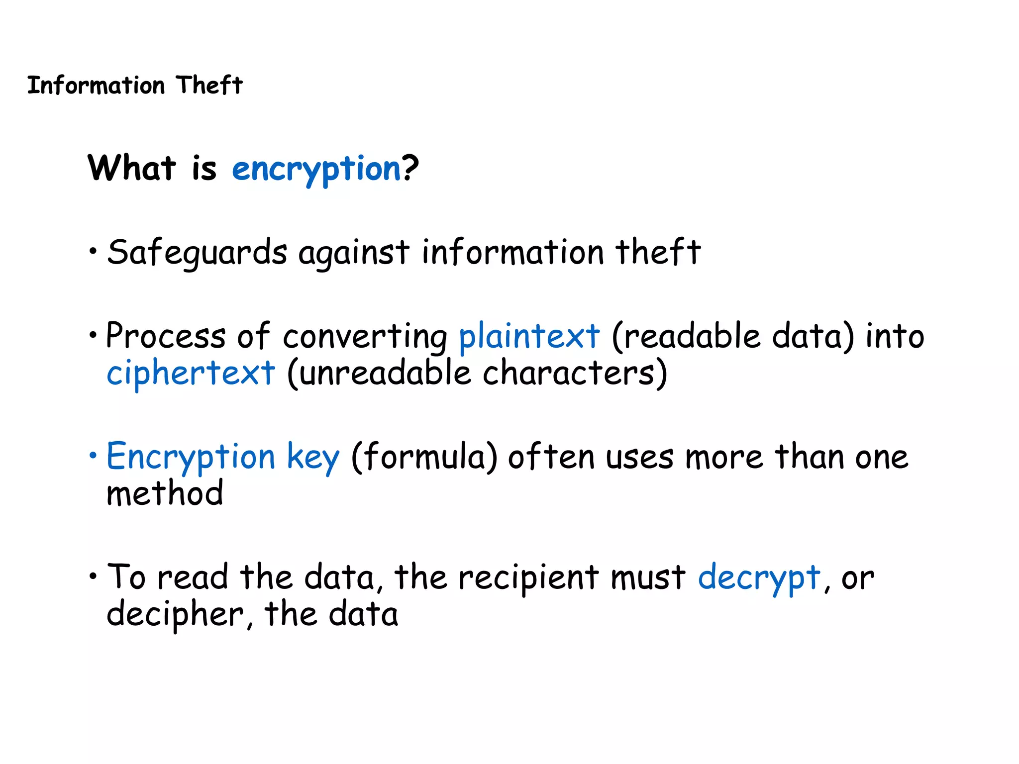 Information Theft
What is encryption?
• Safeguards against information theft
• Process of converting plaintext (readable data) into
ciphertext (unreadable characters)
• Encryption key (formula) often uses more than one
method
• To read the data, the recipient must decrypt, or
decipher, the data
 
