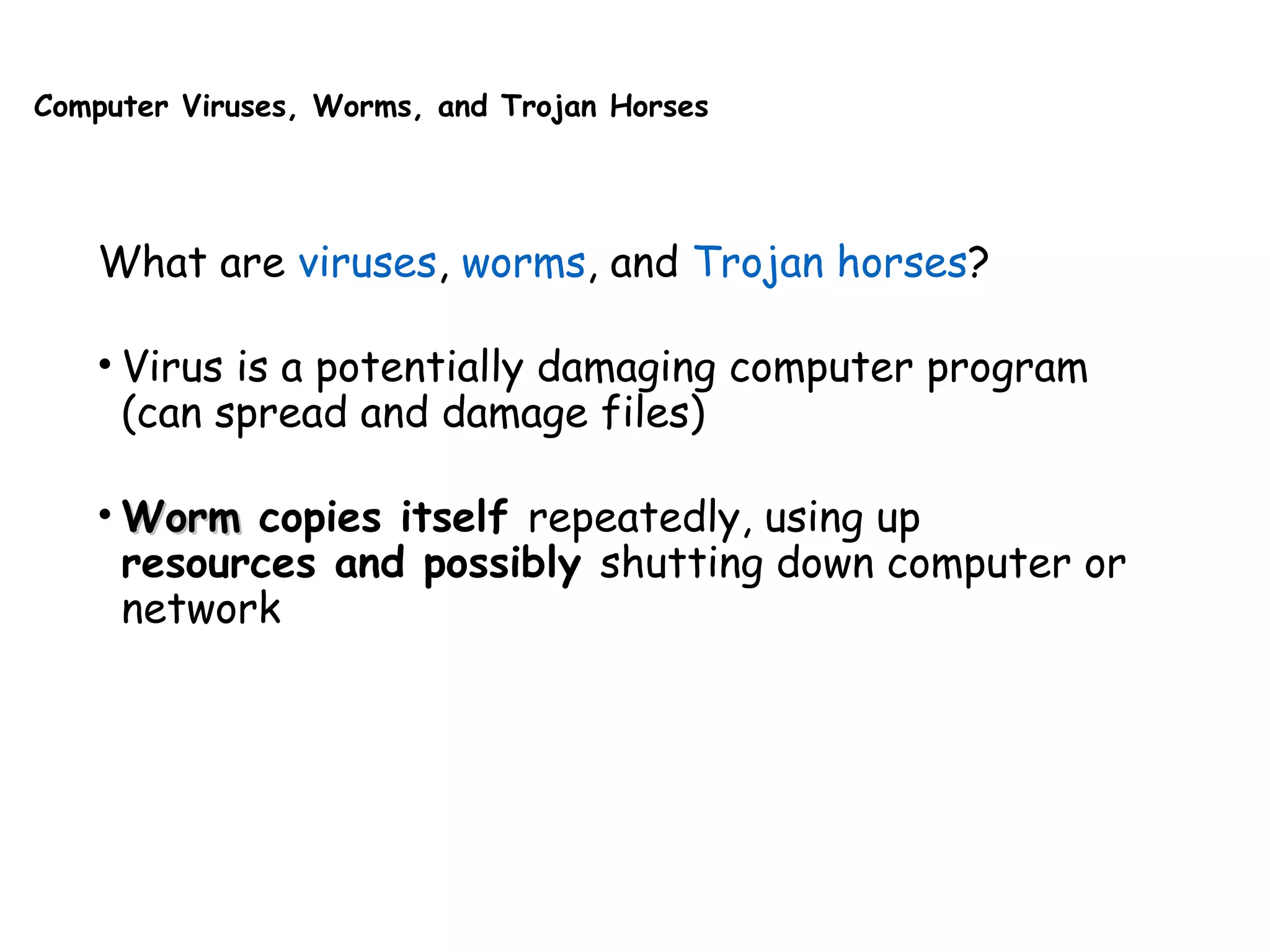 Computer Viruses, Worms, and Trojan Horses
What are viruses, worms, and Trojan horses?
• Virus is a potentially damaging computer program
(can spread and damage files)
• WormWorm copies itself repeatedly, using up
resources and possibly shutting down computer or
network
 
