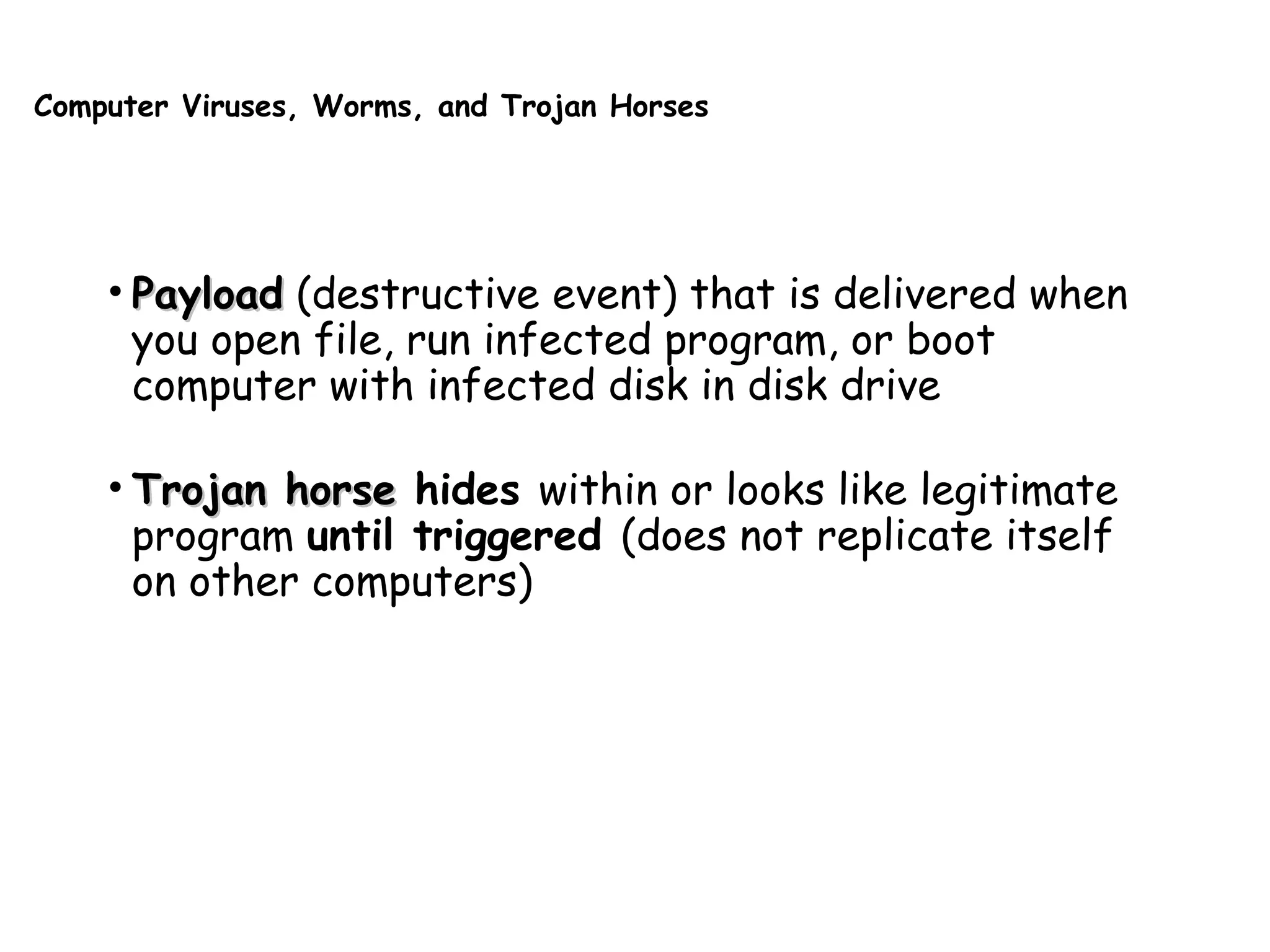 Computer Viruses, Worms, and Trojan Horses
• PayloadPayload (destructive event) that is delivered when
you open file, run infected program, or boot
computer with infected disk in disk drive
• Trojan horseTrojan horse hides within or looks like legitimate
program until triggered (does not replicate itself
on other computers)
 