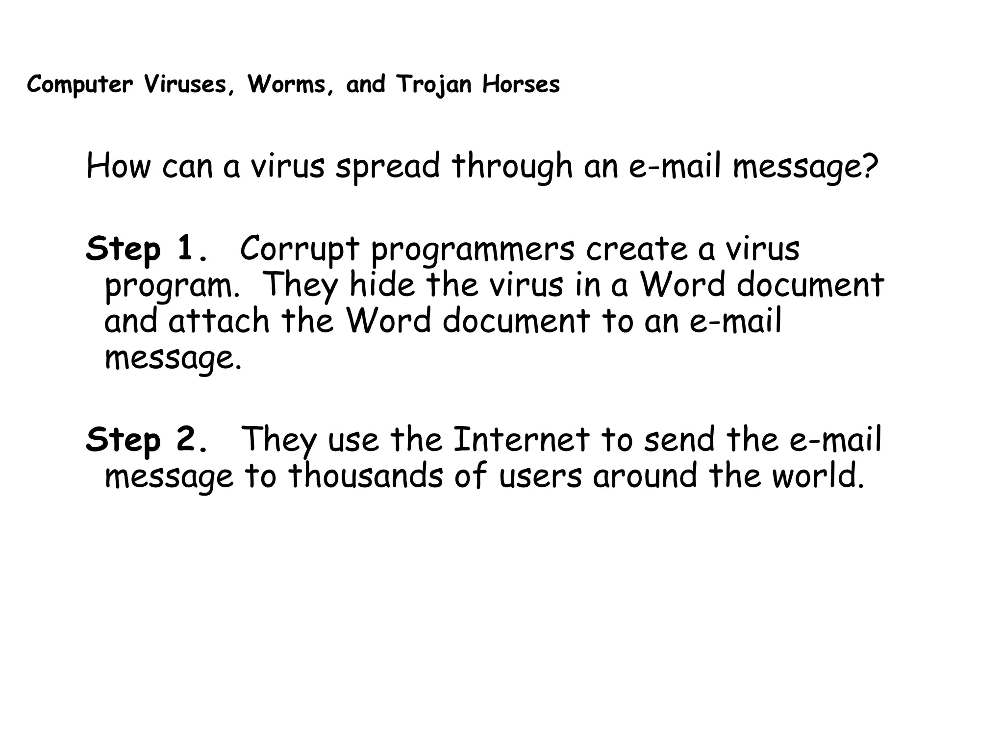 Computer Viruses, Worms, and Trojan Horses
How can a virus spread through an e-mail message?
Step 1. Corrupt programmers create a virus
program. They hide the virus in a Word document
and attach the Word document to an e-mail
message.
Step 2. They use the Internet to send the e-mail
message to thousands of users around the world.
 
