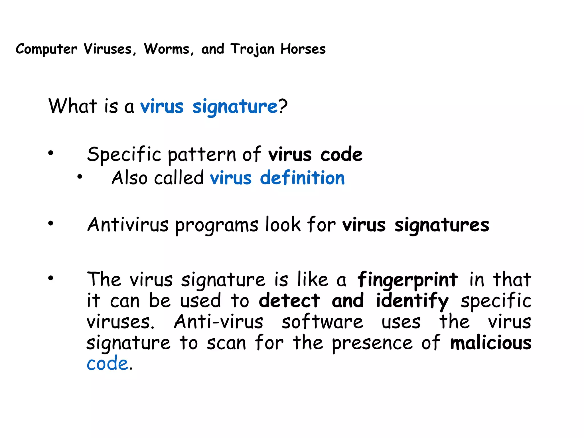 Computer Viruses, Worms, and Trojan Horses
What is a virus signature?
• Specific pattern of virus code
• Also called virus definition
• Antivirus programs look for virus signatures
• The virus signature is like a fingerprint in that
it can be used to detect and identify specific
viruses. Anti-virus software uses the virus
signature to scan for the presence of malicious
code.
 