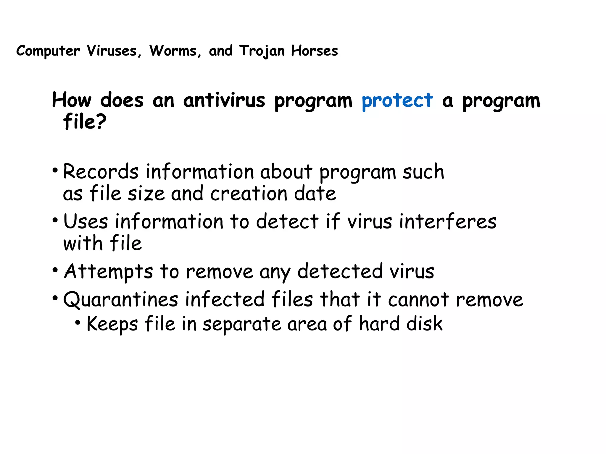 Computer Viruses, Worms, and Trojan Horses
How does an antivirus program protect a program
file?
• Records information about program such
as file size and creation date
• Uses information to detect if virus interferes
with file
• Attempts to remove any detected virus
• Quarantines infected files that it cannot remove
• Keeps file in separate area of hard disk
 