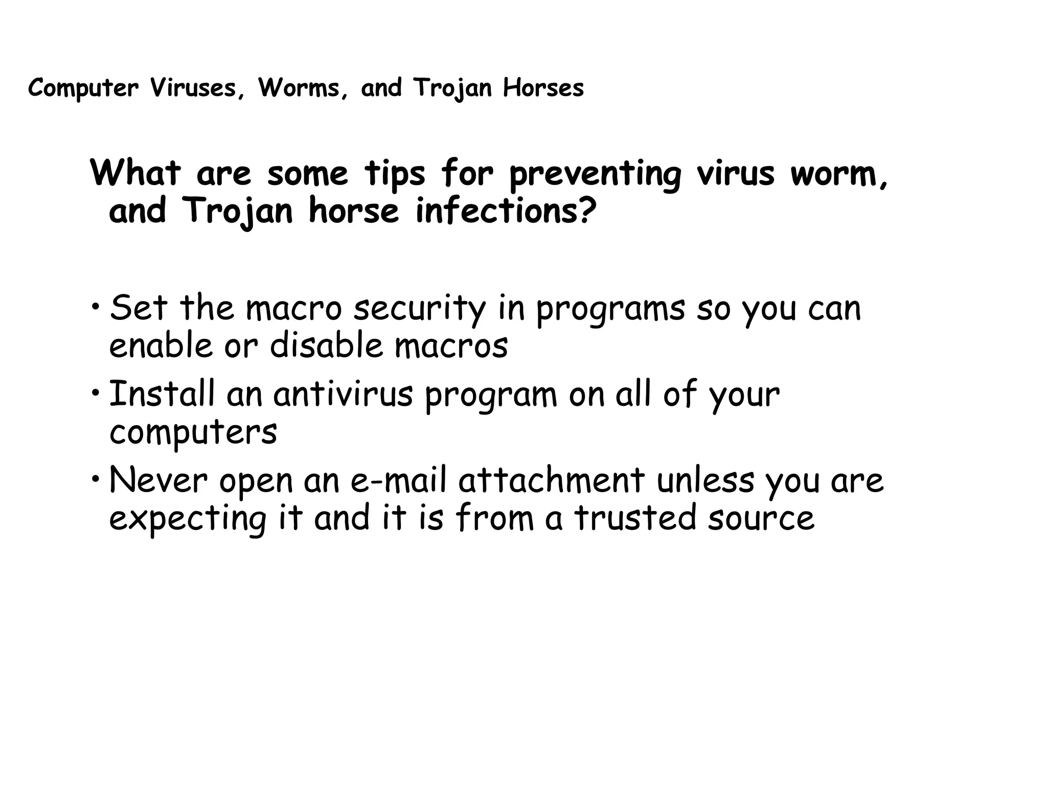 Computer Viruses, Worms, and Trojan Horses
What are some tips for preventing virus worm,
and Trojan horse infections?
• Set the macro security in programs so you can
enable or disable macros
• Install an antivirus program on all of your
computers
• Never open an e-mail attachment unless you are
expecting it and it is from a trusted source
 