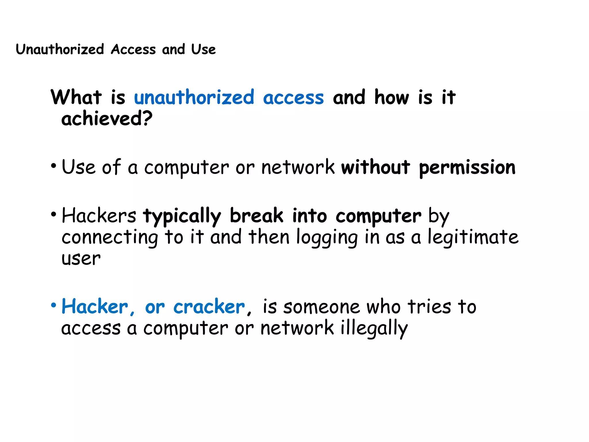 Unauthorized Access and Use
What is unauthorized access and how is it
achieved?
• Use of a computer or network without permission
• Hackers typically break into computer by
connecting to it and then logging in as a legitimate
user
• Hacker, or cracker, is someone who tries to
access a computer or network illegally
 