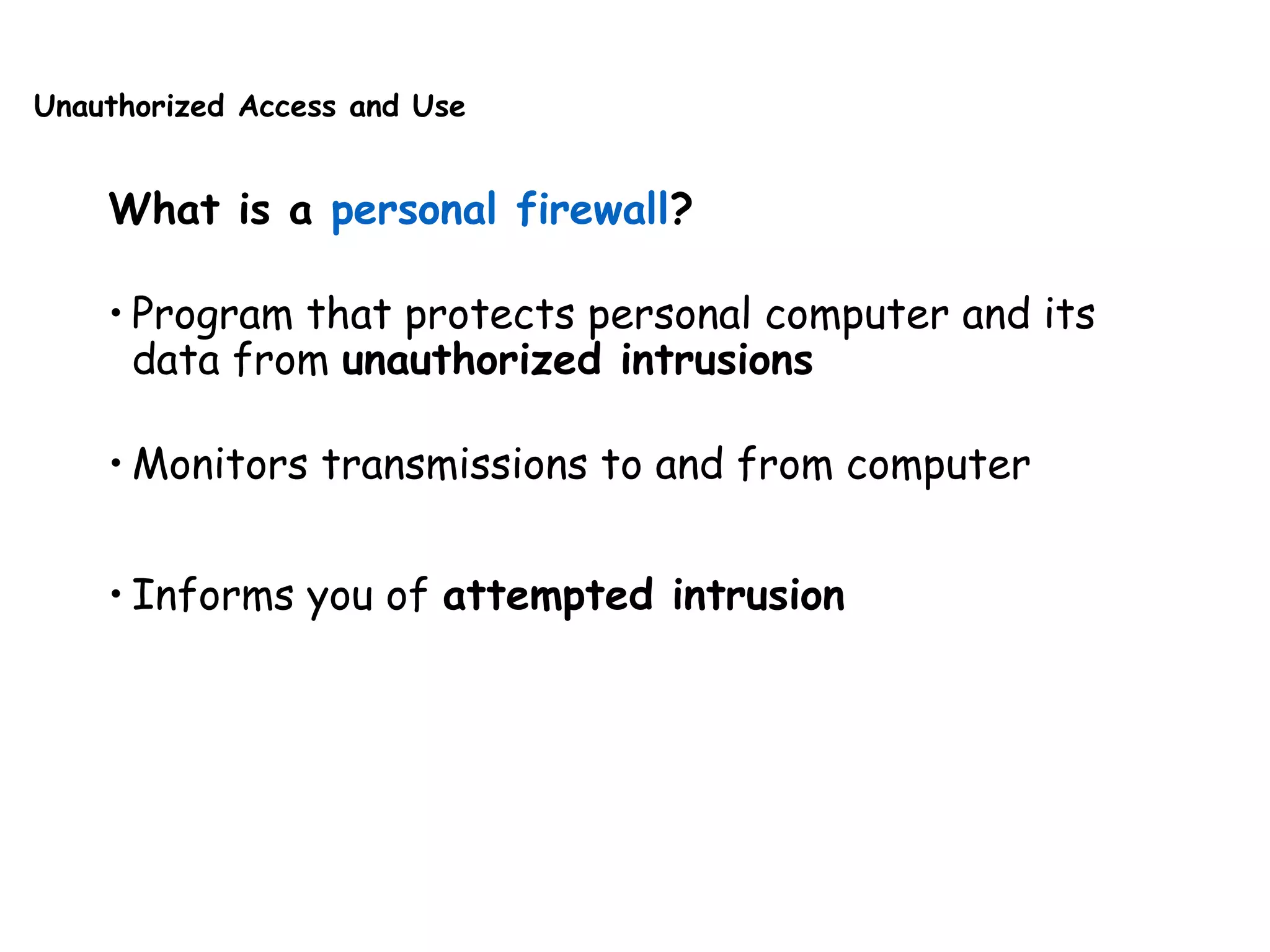 Unauthorized Access and Use
What is a personal firewall?
• Program that protects personal computer and its
data from unauthorized intrusions
• Monitors transmissions to and from computer
• Informs you of attempted intrusion
 