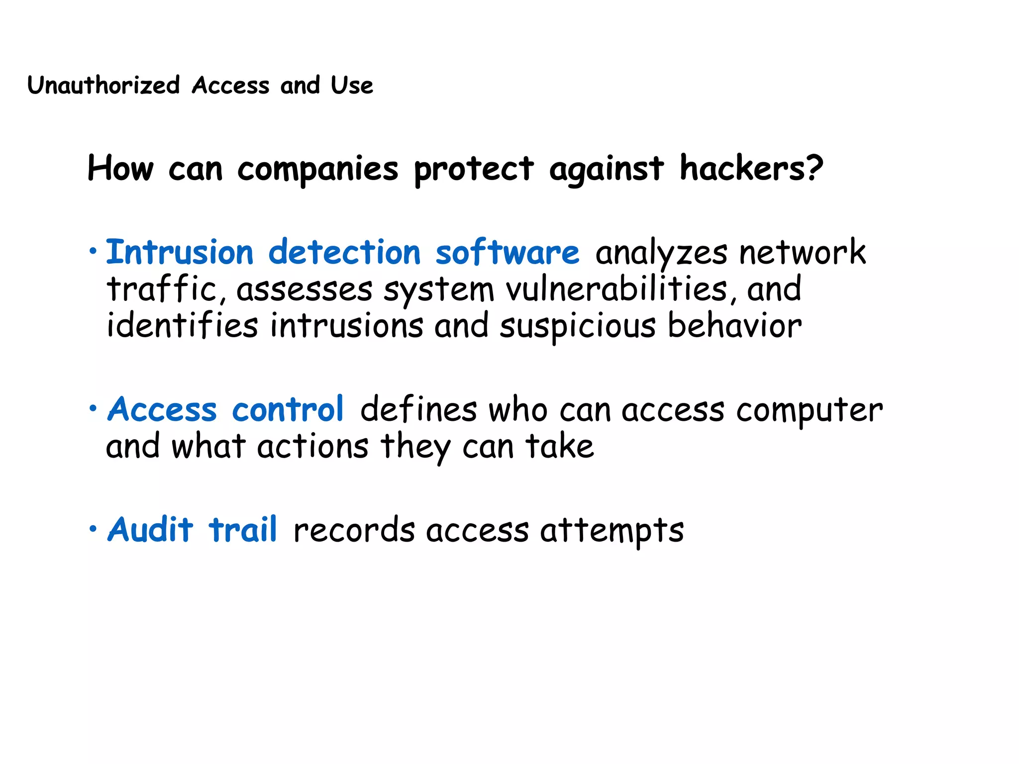Unauthorized Access and Use
How can companies protect against hackers?
• Intrusion detection software analyzes network
traffic, assesses system vulnerabilities, and
identifies intrusions and suspicious behavior
• Access control defines who can access computer
and what actions they can take
• Audit trail records access attempts
 