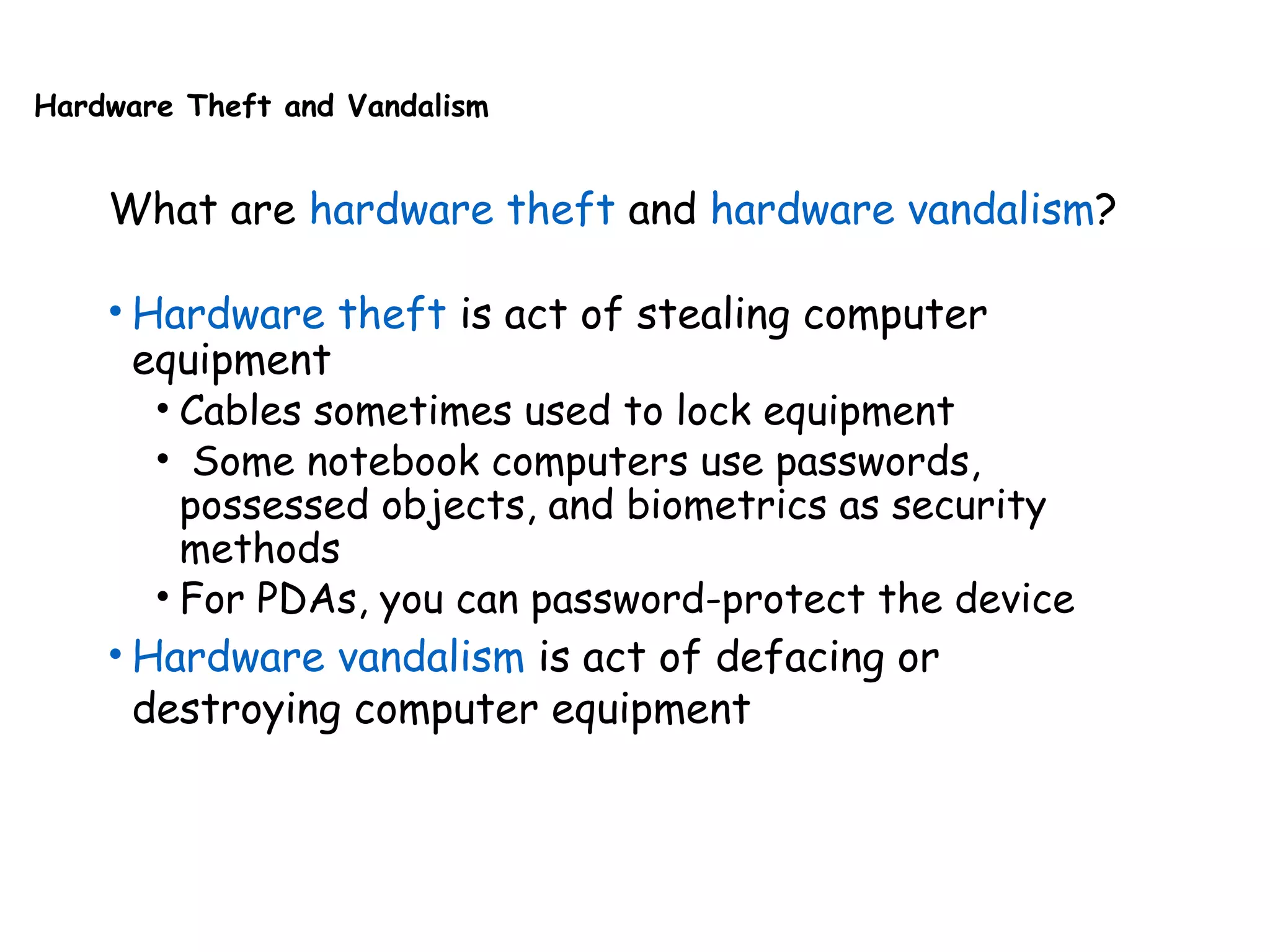 Hardware Theft and Vandalism
What are hardware theft and hardware vandalism?
• Hardware theft is act of stealing computer
equipment
• Cables sometimes used to lock equipment
• Some notebook computers use passwords,
possessed objects, and biometrics as security
methods
• For PDAs, you can password-protect the device
• Hardware vandalism is act of defacing or
destroying computer equipment
 