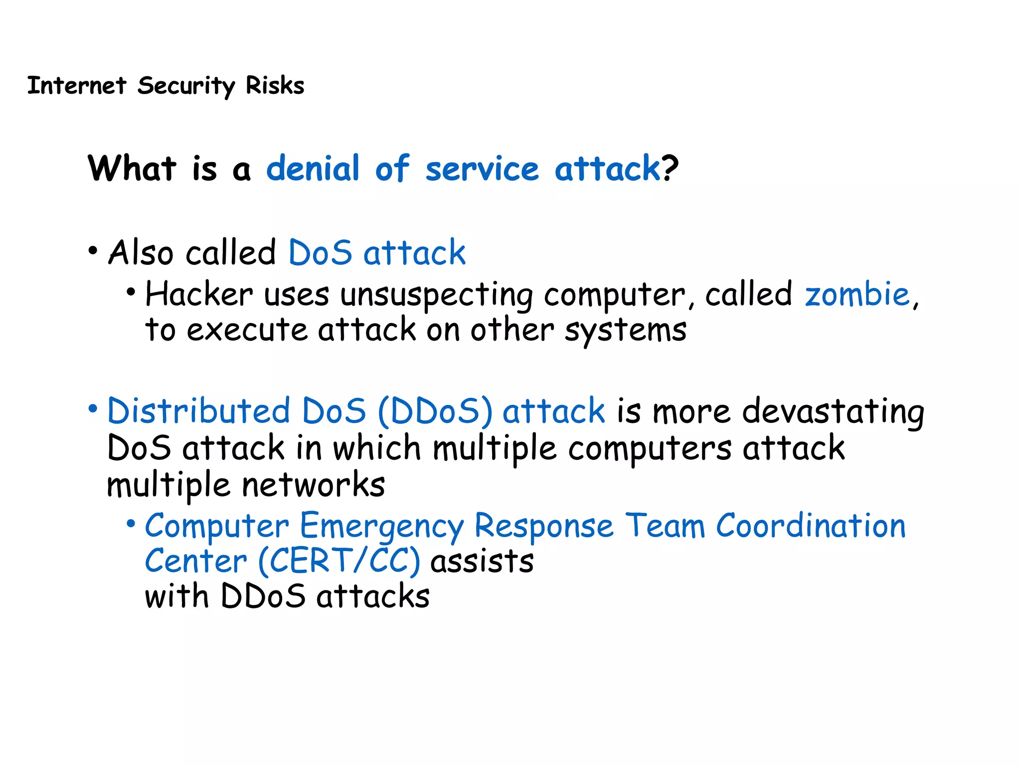 Internet Security Risks
What is a denial of service attack?
• Also called DoS attack
• Hacker uses unsuspecting computer, called zombie,
to execute attack on other systems
• Distributed DoS (DDoS) attack is more devastating
DoS attack in which multiple computers attack
multiple networks
• Computer Emergency Response Team Coordination
Center (CERT/CC) assists
with DDoS attacks
 