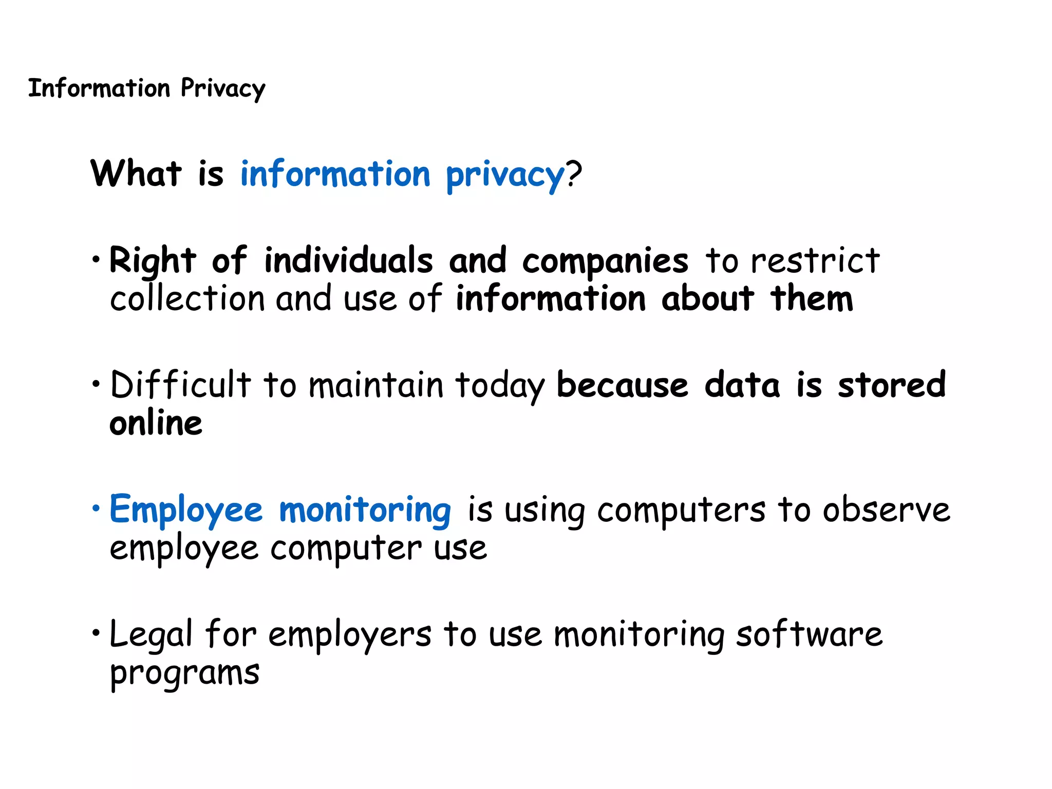 Information Privacy
What is information privacy?
• Right of individuals and companies to restrict
collection and use of information about them
• Difficult to maintain today because data is stored
online
• Employee monitoring is using computers to observe
employee computer use
• Legal for employers to use monitoring software
programs
 