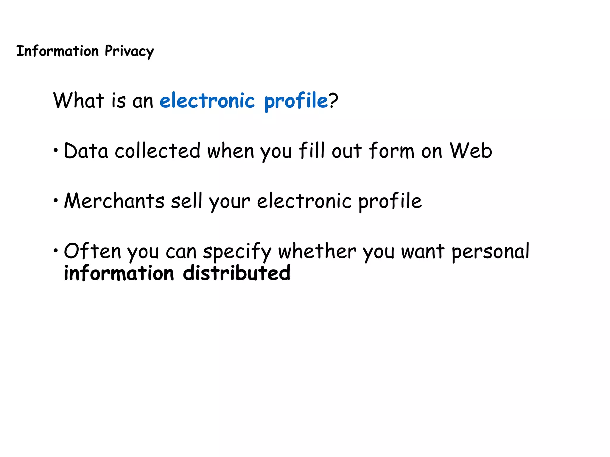 Information Privacy
What is an electronic profile?
• Data collected when you fill out form on Web
• Merchants sell your electronic profile
• Often you can specify whether you want personal
information distributed
 