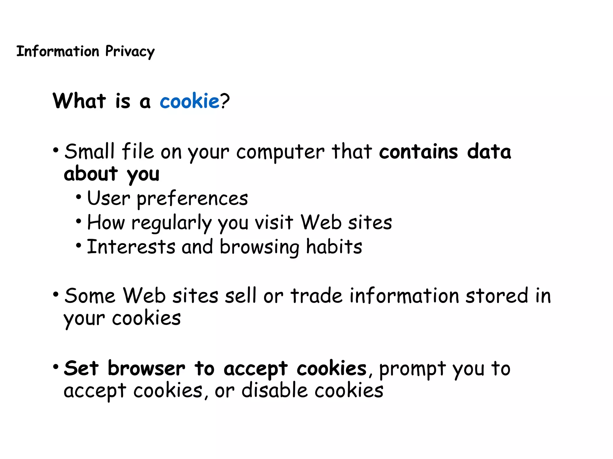 Information Privacy
What is a cookie?
• Small file on your computer that contains data
about you
• User preferences
• How regularly you visit Web sites
• Interests and browsing habits
• Some Web sites sell or trade information stored in
your cookies
• Set browser to accept cookies, prompt you to
accept cookies, or disable cookies
 