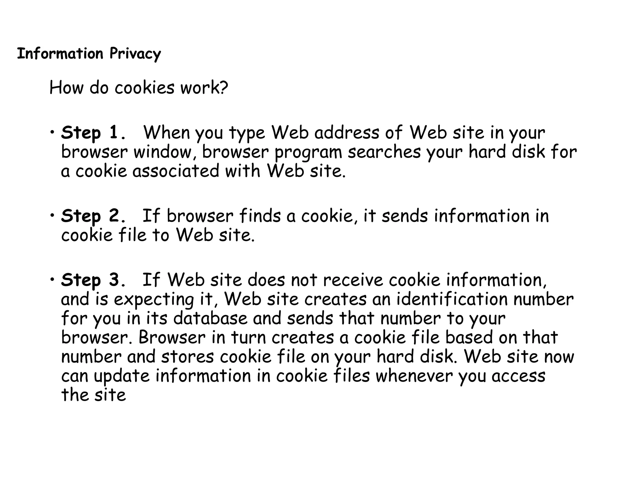 Information Privacy
How do cookies work?
• Step 1. When you type Web address of Web site in your
browser window, browser program searches your hard disk for
a cookie associated with Web site.
• Step 2. If browser finds a cookie, it sends information in
cookie file to Web site.
• Step 3. If Web site does not receive cookie information,
and is expecting it, Web site creates an identification number
for you in its database and sends that number to your
browser. Browser in turn creates a cookie file based on that
number and stores cookie file on your hard disk. Web site now
can update information in cookie files whenever you access
the site
 