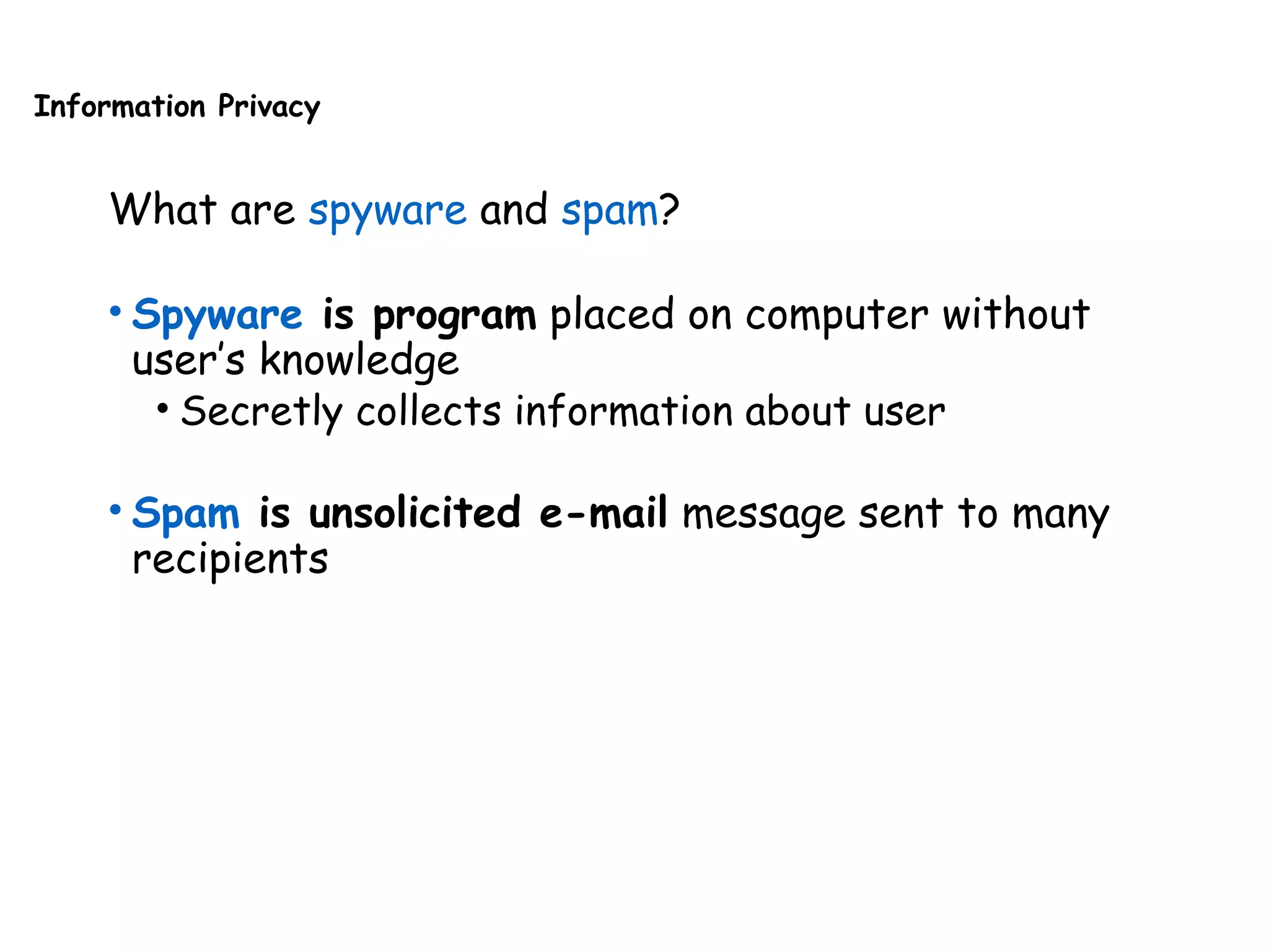 Information Privacy
What are spyware and spam?
• Spyware is program placed on computer without
user’s knowledge
• Secretly collects information about user
• Spam is unsolicited e-mail message sent to many
recipients
 