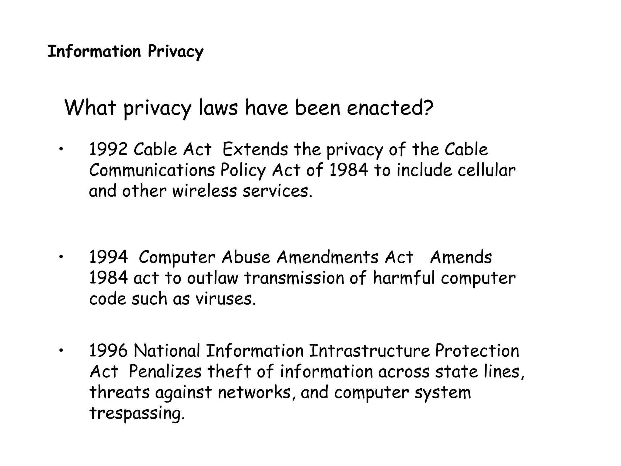 Information Privacy
What privacy laws have been enacted?
• 1992 Cable Act Extends the privacy of the Cable
Communications Policy Act of 1984 to include cellular
and other wireless services.
• 1994 Computer Abuse Amendments Act Amends
1984 act to outlaw transmission of harmful computer
code such as viruses.
• 1996 National Information Intrastructure Protection
Act Penalizes theft of information across state lines,
threats against networks, and computer system
trespassing.
 