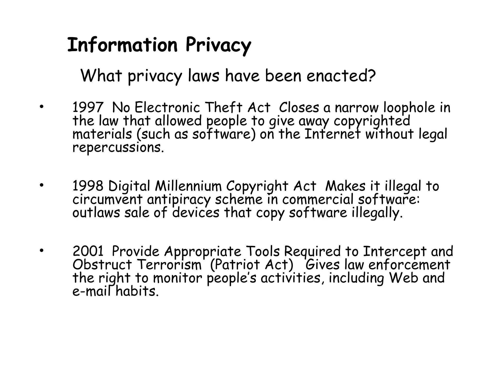 • 1997 No Electronic Theft Act Closes a narrow loophole in
the law that allowed people to give away copyrighted
materials (such as software) on the Internet without legal
repercussions.
• 1998 Digital Millennium Copyright Act Makes it illegal to
circumvent antipiracy scheme in commercial software:
outlaws sale of devices that copy software illegally.
• 2001 Provide Appropriate Tools Required to Intercept and
Obstruct Terrorism (Patriot Act) Gives law enforcement
the right to monitor people’s activities, including Web and
e-mail habits.
Information Privacy
What privacy laws have been enacted?
 